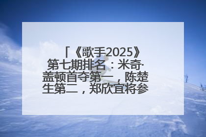 《歌手2025》第七期排名：米奇·盖顿首夺第一，陈楚生第二，郑欣宜将参加下一轮张榜赛