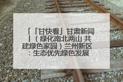 「甘快看」甘肃新闻丨（绿化南北两山 共建绿色家园）兰州新区：生态优先绿色发展 打造生态环保示范区