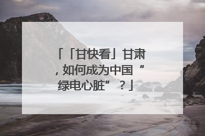 「甘快看」甘肃，如何成为中国“绿电心脏”？