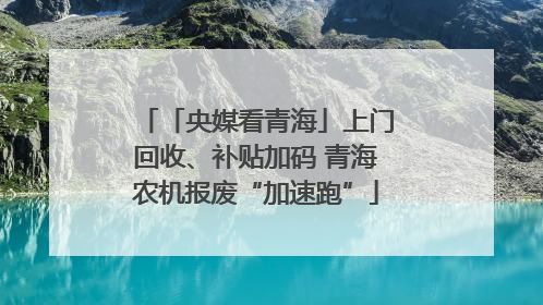 「央媒看青海」上门回收、补贴加码 青海农机报废“加速跑”