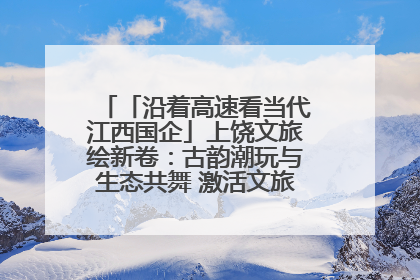 「沿着高速看当代江西国企」上饶文旅绘新卷：古韵潮玩与生态共舞 激活文旅产业新动能