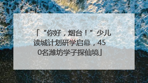 “你好，烟台！”少儿读城计划研学启幕，450名潍坊学子探仙境