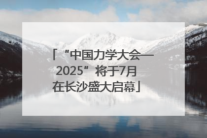 “中国力学大会—2025”将于7月在长沙盛大启幕