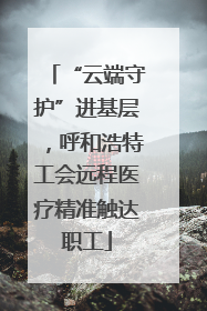 “云端守护”进基层，呼和浩特工会远程医疗精准触达职工