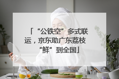“公铁空”多式联运，京东助广东荔枝“鲜”到全国