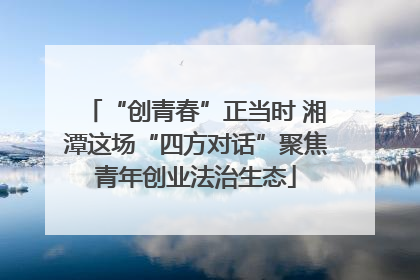 “创青春”正当时 湘潭这场“四方对话”聚焦青年创业法治生态