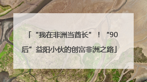 “我在非洲当酋长”！“90后”益阳小伙的创富非洲之路
