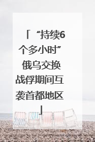 “持续6个多小时” 俄乌交换战俘期间互袭首都地区