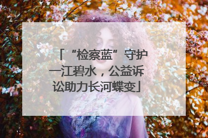 “检察蓝”守护一江碧水，公益诉讼助力长河蝶变