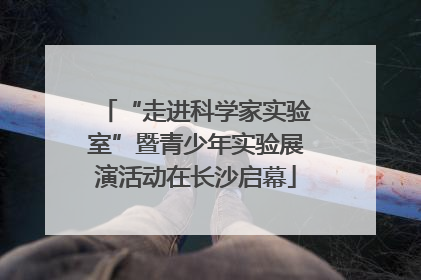 “走进科学家实验室”暨青少年实验展演活动在长沙启幕