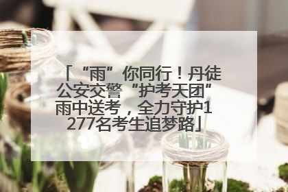 “雨”你同行！丹徒公安交警“护考天团”雨中送考，全力守护1277名考生追梦路