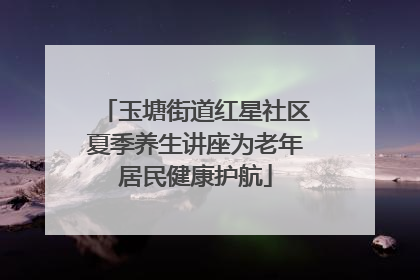 玉塘街道红星社区夏季养生讲座为老年居民健康护航