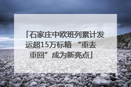 石家庄中欧班列累计发运超15万标箱 “重去重回”成为新亮点