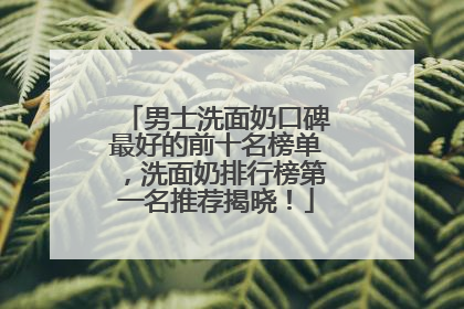 男士洗面奶口碑最好的前十名榜单，洗面奶排行榜第一名推荐揭晓！