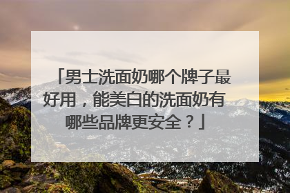 男士洗面奶哪个牌子最好用，能美白的洗面奶有哪些品牌更安全？