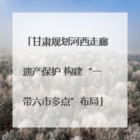 甘肃规划河西走廊遗产保护 构建“一带六市多点”布局