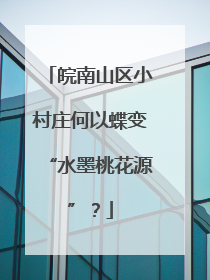 皖南山区小村庄何以蝶变“水墨桃花源”？