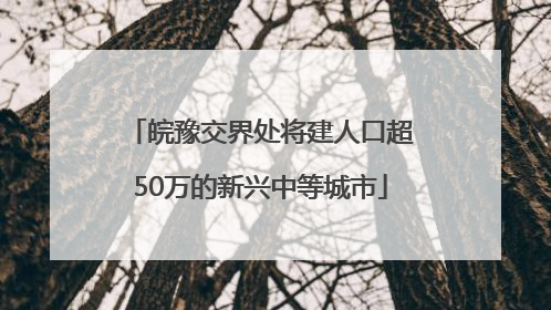 皖豫交界处将建人口超50万的新兴中等城市