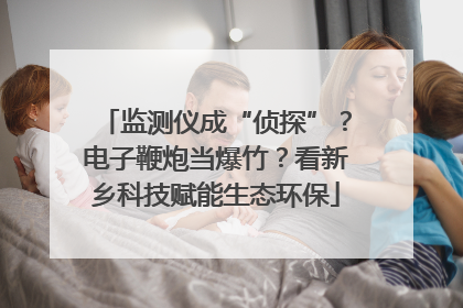 监测仪成“侦探”？电子鞭炮当爆竹？看新乡科技赋能生态环保