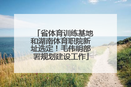 省体育训练基地和湖南体育职院新址选定！毛伟明部署规划建设工作