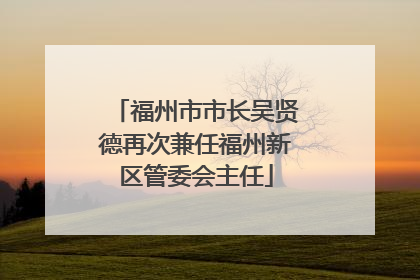 福州市市长吴贤德再次兼任福州新区管委会主任