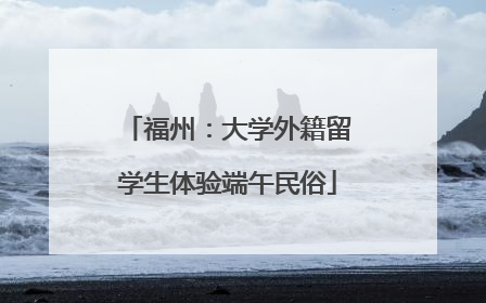 福州：大学外籍留学生体验端午民俗