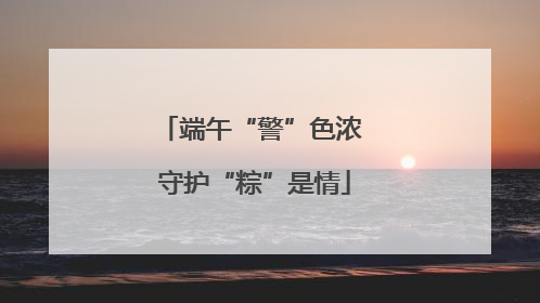 端午“警”色浓 守护“粽”是情