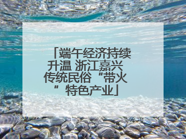 端午经济持续升温 浙江嘉兴传统民俗“带火”特色产业