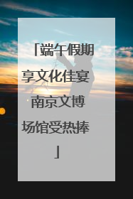 端午假期享文化佳宴 南京文博场馆受热捧