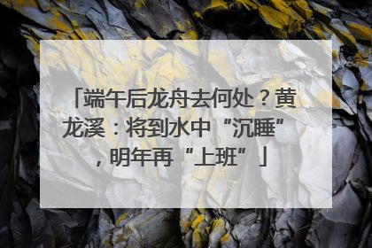 端午后龙舟去何处？黄龙溪：将到水中“沉睡”，明年再“上班”