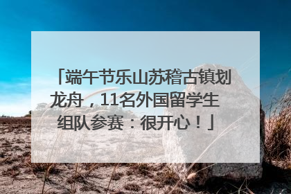 端午节乐山苏稽古镇划龙舟，11名外国留学生组队参赛：很开心！