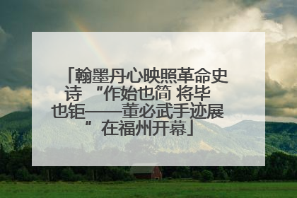 翰墨丹心映照革命史诗 “作始也简 将毕也钜——董必武手迹展”在福州开幕