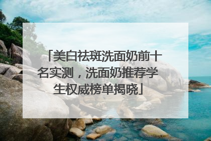 美白祛斑洗面奶前十名实测，洗面奶推荐学生权威榜单揭晓