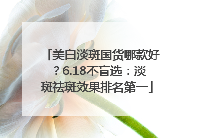 美白淡斑国货哪款好？6.18不盲选：淡斑祛斑效果排名第一