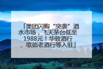 美团闪购“突袭”酒水市场，飞天茅台低至1988元！华致酒行、歌德老酒行等入驻