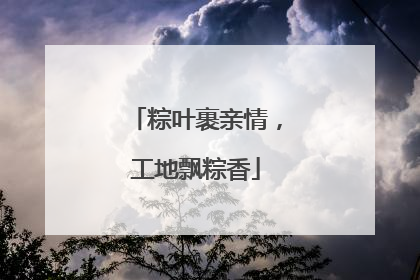 粽叶裹亲情，工地飘粽香