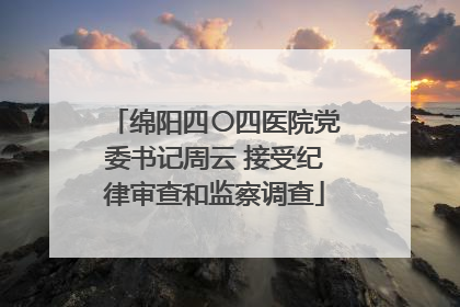 绵阳四〇四医院党委书记周云 接受纪律审查和监察调查