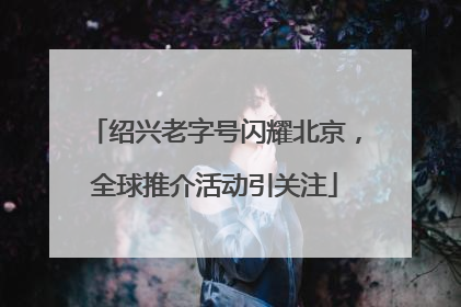 绍兴老字号闪耀北京，全球推介活动引关注