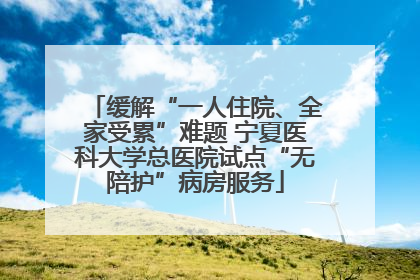 缓解“一人住院、全家受累”难题 宁夏医科大学总医院试点“无陪护”病房服务