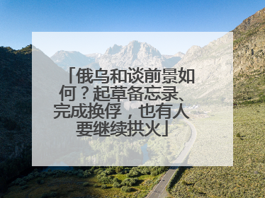 俄乌和谈前景如何？起草备忘录、完成换俘，也有人要继续拱火