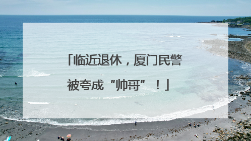 临近退休，厦门民警被夸成“帅哥”！