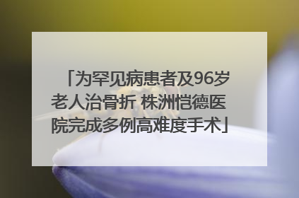 为罕见病患者及96岁老人治骨折 株洲恺德医院完成多例高难度手术