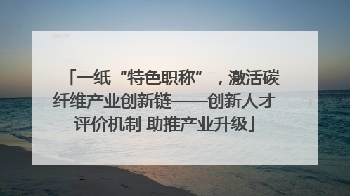 一纸“特色职称”，激活碳纤维产业创新链——创新人才评价机制 助推产业升级