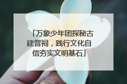 万象少年团探秘古建晋祠，践行文化自信夯实文明基石