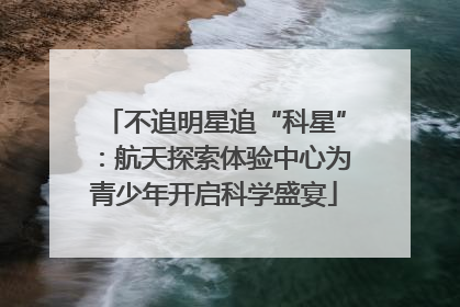 不追明星追“科星”：航天探索体验中心为青少年开启科学盛宴