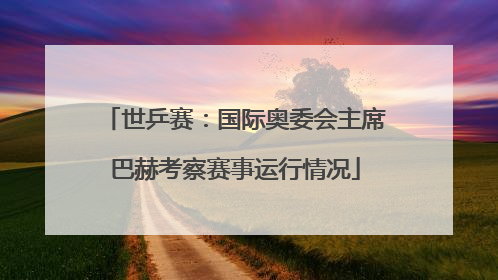 世乒赛：国际奥委会主席巴赫考察赛事运行情况