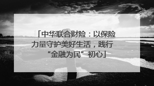 中华联合财险：以保险力量守护美好生活，践行“金融为民”初心