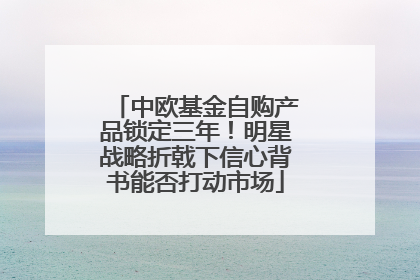 中欧基金自购产品锁定三年！明星战略折戟下信心背书能否打动市场
