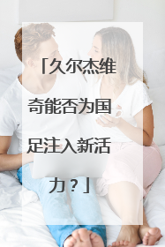 久尔杰维奇能否为国足注入新活力？