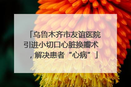 乌鲁木齐市友谊医院引进小切口心脏换瓣术，解决患者“心病”